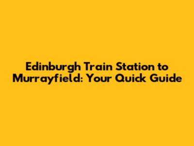 Edinburgh Train Station to Murrayfield: Your Quick Guide