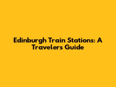 Edinburgh Train Stations: A Traveler's Guide
