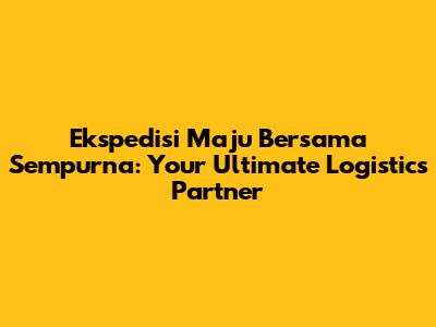 Ekspedisi Maju Bersama Sempurna: Your Ultimate Logistics Partner