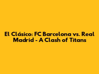 El Clásico: FC Barcelona vs. Real Madrid - A Clash of Titans
