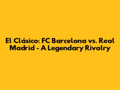 El Clásico: FC Barcelona vs. Real Madrid - A Legendary Rivalry