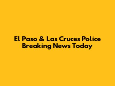 El Paso & Las Cruces Police Breaking News Today