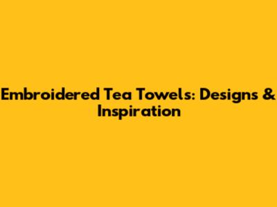 Embroidered Tea Towels: Designs & Inspiration