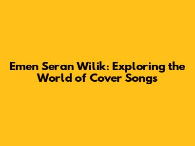 Emen Seran Wilik: Exploring the World of Cover Songs