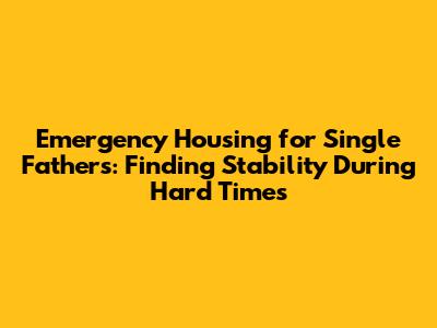Emergency Housing for Single Fathers: Finding Stability During Hard Times