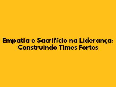 Empatia e Sacrifício na Liderança: Construindo Times Fortes