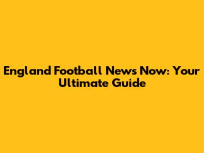 England Football News Now: Your Ultimate Guide