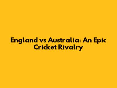 England vs Australia: An Epic Cricket Rivalry