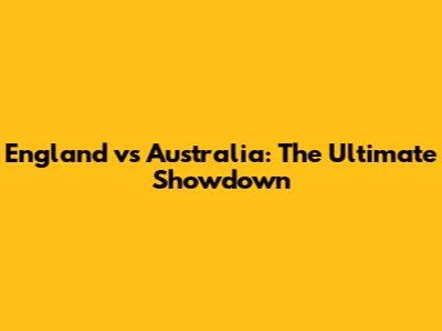 England vs Australia: The Ultimate Showdown