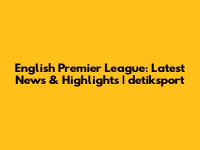 English Premier League: Latest News & Highlights | detiksport
