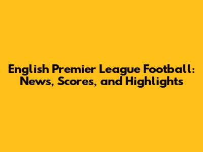 English Premier League Football: News, Scores, and Highlights