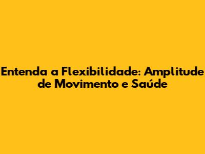 Entenda a Flexibilidade: Amplitude de Movimento e Saúde
