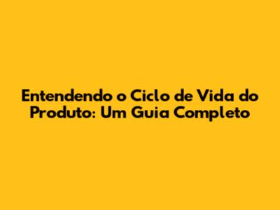 Entendendo o Ciclo de Vida do Produto: Um Guia Completo