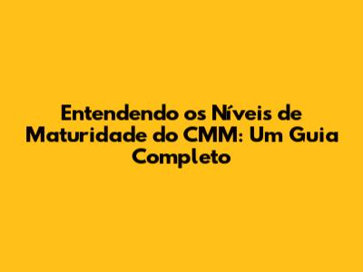 Entendendo os Níveis de Maturidade do CMM: Um Guia Completo