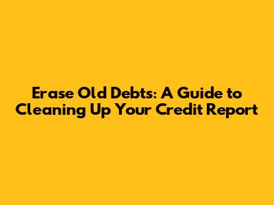 Erase Old Debts: A Guide to Cleaning Up Your Credit Report