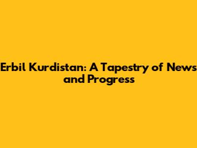 Erbil Kurdistan: A Tapestry of News and Progress