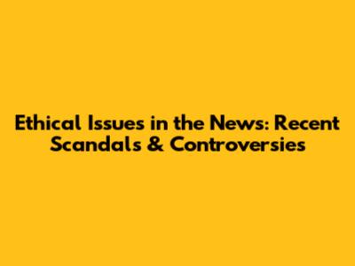 Ethical Issues in the News: Recent Scandals & Controversies