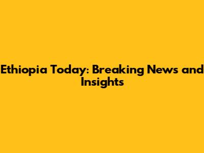 Ethiopia Today: Breaking News and Insights