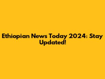 Ethiopian News Today 2024: Stay Updated!