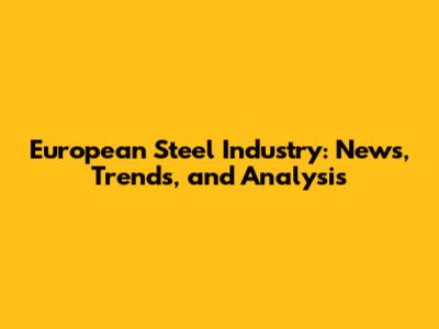 European Steel Industry: News, Trends, and Analysis