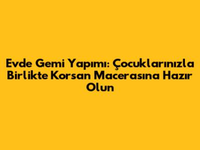 Evde Gemi Yapımı: Çocuklarınızla Birlikte Korsan Macerasına Hazır Olun