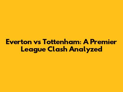 Everton vs Tottenham: A Premier League Clash Analyzed