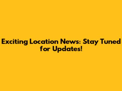 Exciting Location News: Stay Tuned for Updates!