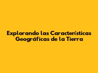 Explorando las Características Geográficas de la Tierra