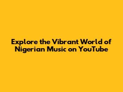 Explore the Vibrant World of Nigerian Music on YouTube