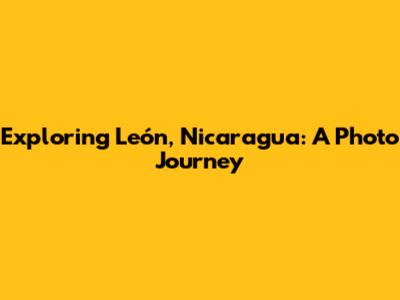 Exploring León, Nicaragua: A Photo Journey