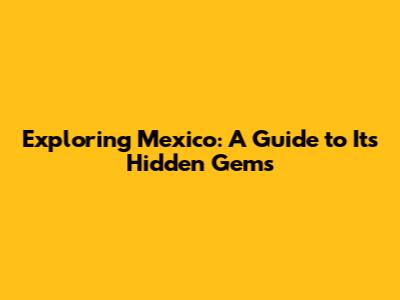 Exploring Mexico: A Guide to Its Hidden Gems