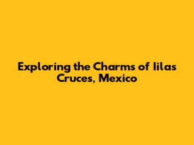 Exploring the Charms of Iilas Cruces, Mexico