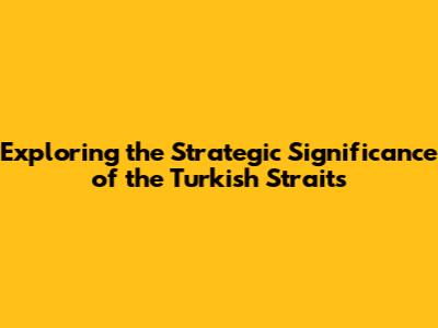 Exploring the Strategic Significance of the Turkish Straits