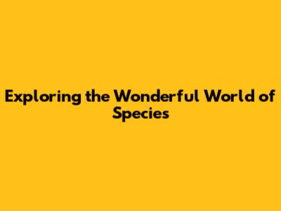 Exploring the Wonderful World of Species