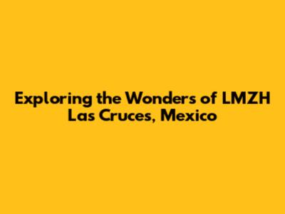 Exploring the Wonders of LMZH Las Cruces, Mexico
