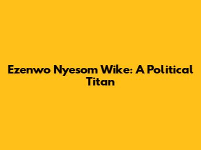 Ezenwo Nyesom Wike: A Political Titan