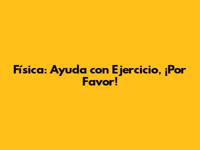 Física: Ayuda con Ejercicio, ¡Por Favor!