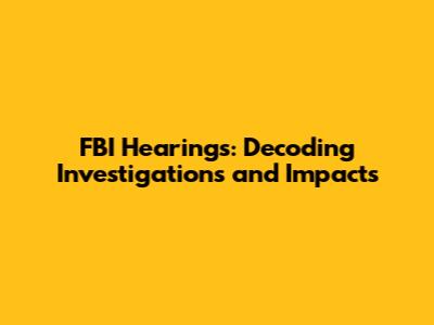 FBI Hearings: Decoding Investigations and Impacts