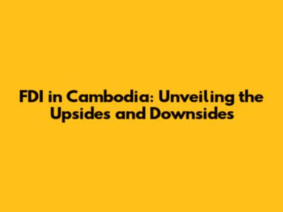 FDI in Cambodia: Unveiling the Upsides and Downsides