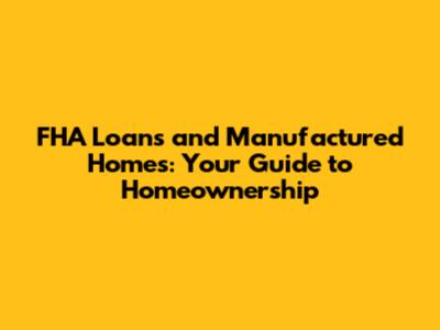 FHA Loans and Manufactured Homes: Your Guide to Homeownership