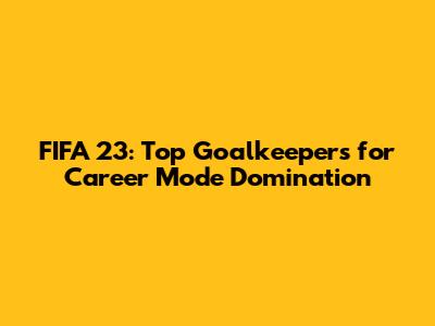 FIFA 23: Top Goalkeepers for Career Mode Domination