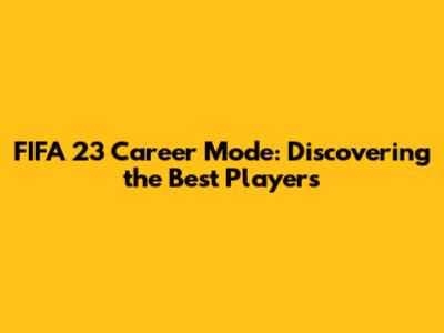 FIFA 23 Career Mode: Discovering the Best Players