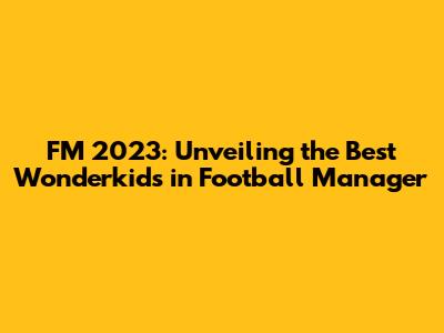 FM 2023: Unveiling the Best Wonderkids in Football Manager