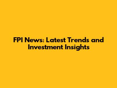FPI News: Latest Trends and Investment Insights