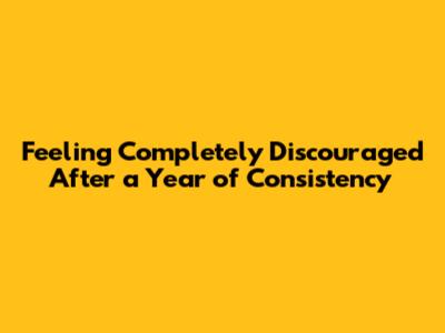 Feeling Completely Discouraged After a Year of Consistency