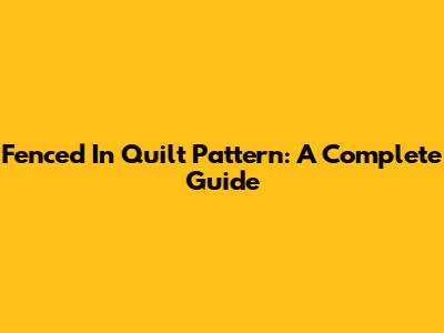 Fenced In Quilt Pattern: A Complete Guide