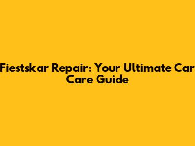 Fiestskar Repair: Your Ultimate Car Care Guide