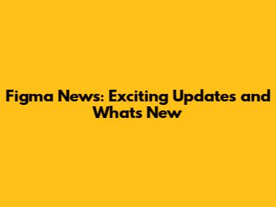 Figma News: Exciting Updates and What's New