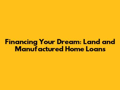 Financing Your Dream: Land and Manufactured Home Loans