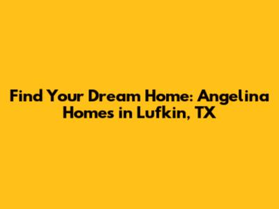 Find Your Dream Home: Angelina Homes in Lufkin, TX